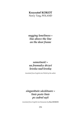 254
Krzysztof KOKOT
Nowy Targ, POLAND
nagging loneliness –
line above the line
on the door frame
samotność –
na framudze drzwi
kreska nad kreską
translated from English into Polish by the author
singurătate sâcâitoare –
linie peste linie
pe cadrul uşii
translated from English into Romanian by Dan DOMAN
 