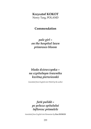 255
Krzysztof KOKOT
Nowy Targ, POLAND
Commendation
pale girl –
on the hospital lawn
primroses bloom
blada dziewczynka –
na szpitalnym trawniku
kwitną pierwiosnki
translated from English into Polish by the author
fată palidă –
pe peluza spitalului
înfloresc primulele
translated from English into Romanian by Dan DOMAN
 