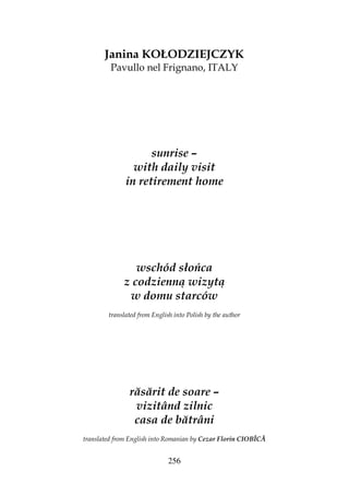 256
Janina KOŁODZIEJCZYK
Pavullo nel Frignano, ITALY
sunrise –
with daily visit
in retirement home
wschód słońca
z codzienną wizytą
w domu starców
translated from English into Polish by the author
răsărit de soare –
vizitând zilnic
casa de bătrâni
translated from English into Romanian by Cezar Florin CIOBÎCĂ
 