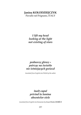 257
Janina KOŁODZIEJCZYK
Pavullo nel Frignano, ITALY
I lift my head
looking at the light
not existing of stars
podnoszę głowę –
patrząc na światło
nie istniejących gwiazd
translated from English into Polish by the author
înal capul
privind la lumina
absentelor stele
translated from English into Romanian by Cezar Florin CIOBÎCĂ
 