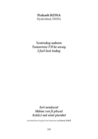 258
Prakash KONA
Hyderabad, INDIA
Yesterday unborn
Tomorrow I’ll be away
I feel lost today
Ieri nenăscut
Mâine voi fi plecat
Astăzi mă simt pierdut
translated from English into Romanian by Eduard ARĂ
 