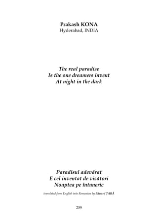 259
Prakash KONA
Hyderabad, INDIA
The real paradise
Is the one dreamers invent
At night in the dark
Paradisul adevărat
E cel inventat de visători
Noaptea pe întuneric
translated from English into Romanian by Eduard ARĂ
 