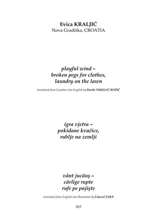 263
Evica KRALJIĆ
Nova Gradiška, CROATIA
playful wind –
broken pegs for clothes,
laundry on the lawn
translated from Croatian into English by ur a VUKELIĆ ROŽIĆ
igra vjetra –
pokidane kvačice,
rublje na zemlji
vânt jucăuş –
cârlige rupte
rufe pe pajişte
translated from English into Romanian by Eduard ARĂ
 