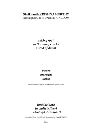 266
Shrikaanth KRISHNAMURTHY
Birmingham, THE UNITED KINGDOM
taking root
in the many cracks
a seed of doubt
İరుĔనĹİరుĔనĹİరుĔనĹİరుĔనĹ
ಬెౕరూరువುదుಬెౕరూరువುదుಬెౕరూరువುదుಬెౕరూరువುదు
ĻషİౕజĻషİౕజĻషİౕజĻషİౕజ
translated from English into Kannada by the author
înrădăcinată
în multele fisuri
o sămân ă de îndoială
translated from English into Romanian by Dan DOMAN
 
