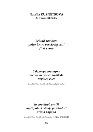 272
Natalia KUZNETSOVA
Moscow, RUSSIA
behind zoo bars
polar bears pensively still
first snow
в вольере зоопарка
застыли белые медведи
первый снег
translated from English into Russian by the author
la zoo după gratii
urşii polari căzu i pe gânduri
prima zăpadă
translated from English into Romanian by Alina BĂRBOSU
 