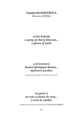 273
Natalia KUZNETSOVA
Moscow, RUSSIA
at her bedside
a spray of cherry blossom...
a gleam of smile
у её постели
ветка цветущей вишни...
проблеск улыбки
translated from English into Russian by the author
la patul ei
un ram cu floare de cireş...
o rază de zâmbet
translated from English into Romanian by Cezar Florin CIOBÎCĂ
 