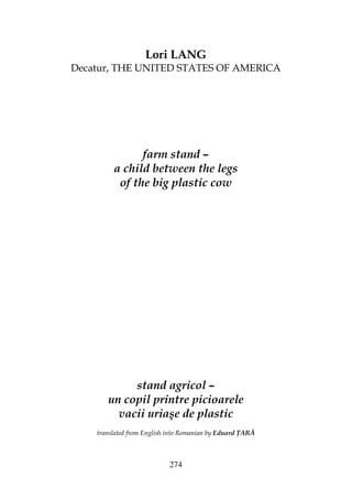 274
Lori LANG
Decatur, THE UNITED STATES OF AMERICA
farm stand –
a child between the legs
of the big plastic cow
stand agricol –
un copil printre picioarele
vacii uriaşe de plastic
translated from English into Romanian by Eduard ARĂ
 