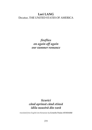 275
Lori LANG
Decatur, THE UNITED STATES OF AMERICA
fireflies
on again off again
our summer romance
licurici
când aprinsă când stinsă
idila noastră din vară
translated from English into Romanian by Corneliu Traian ATANASIU
 