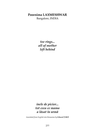 277
Poornima LAXMESHWAR
Bangalore, INDIA
toe rings...
all of mother
left behind
inele de picior...
tot ceea ce mama
a lăsat în urmă
translated from English into Romanian by Eduard ARĂ
 