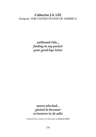 278
Catherine J.S. LEE
Eastport, THE UNITED STATES OF AMERICA
outbound tide...
finding in my pocket
your good-bye letter
maree plecând...
găsind în buzunar
scrisoarea ta de adio
translated from English into Romanian by Eduard ARĂ
 