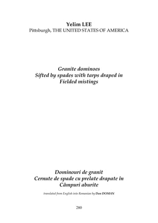 280
Yelim LEE
Pittsburgh, THE UNITED STATES OF AMERICA
Granite dominoes
Sifted by spades with tarps draped in
Fielded mistings
Dominouri de granit
Cernute de spade cu prelate drapate în
Câmpuri aburite
translated from English into Romanian by Dan DOMAN
 