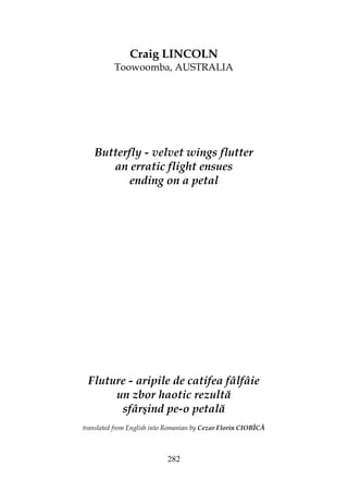 282
Craig LINCOLN
Toowoomba, AUSTRALIA
Butterfly - velvet wings flutter
an erratic flight ensues
ending on a petal
Fluture - aripile de catifea fâlfâie
un zbor haotic rezultă
sfârşind pe-o petală
translated from English into Romanian by Cezar Florin CIOBÎCĂ
 