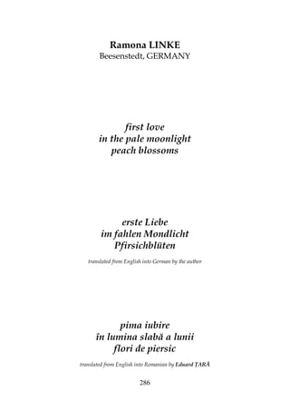 286
Ramona LINKE
Beesenstedt, GERMANY
first love
in the pale moonlight
peach blossoms
erste Liebe
im fahlen Mondlicht
Pfirsichblüten
translated from English into German by the author
pima iubire
în lumina slabă a lunii
flori de piersic
translated from English into Romanian by Eduard ARĂ
 