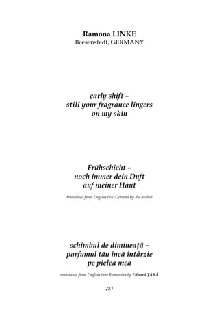 287
Ramona LINKE
Beesenstedt, GERMANY
early shift –
still your fragrance lingers
on my skin
Frühschicht –
noch immer dein Duft
auf meiner Haut
translated from English into German by the author
schimbul de diminea ă –
parfumul tău încă întârzie
pe pielea mea
translated from English into Romanian by Eduard ARĂ
 
