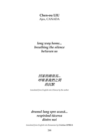 288
Chen-ou LIU
Ajax, CANADA
long way home...
breathing the silence
between us
回家的路很長回家的路很長回家的路很長回家的路很長...
呼吸著我們之間呼吸著我們之間呼吸著我們之間呼吸著我們之間
的沉默的沉默的沉默的沉默
translated from English into Chinese by the author
drumul lung spre acasă...
respirând tăcerea
dintre noi
translated from English into Romanian by Cristina OPREA
 