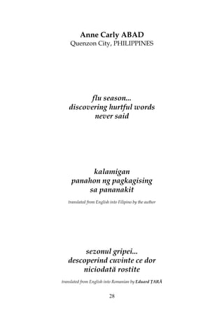28
Anne Carly ABAD
Quenzon City, PHILIPPINES
flu season...
discovering hurtful words
never said
kalamigan
panahon ng pagkagising
sa pananakit
translated from English into Filipino by the author
sezonul gripei...
descoperind cuvinte ce dor
niciodată rostite
translated from English into Romanian by Eduard ARĂ
 