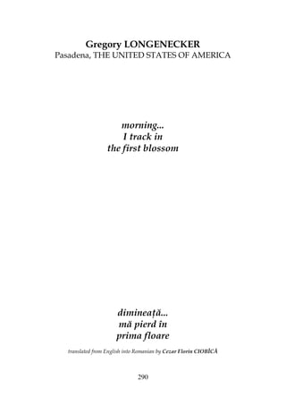 290
Gregory LONGENECKER
Pasadena, THE UNITED STATES OF AMERICA
morning...
I track in
the first blossom
diminea ă...
mă pierd în
prima floare
translated from English into Romanian by Cezar Florin CIOBÎCĂ
 