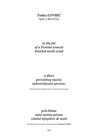 292
Tonka LOVRIĆ
Split, CROATIA
in the fur
of a Persian tomcat
bristled north wind
u dlaci
perzijskog macka
nakostrijeseni sjeverac
translated from English into Croatian by the author
prin blana
unui motan persan
vântul în epător de nord
translated from English into Romanian by Eduard ARĂ
 