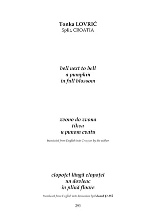 293
Tonka LOVRIĆ
Split, CROATIA
bell next to bell
a pumpkin
in full blossom
zvono do zvona
tikva
u punom cvatu
translated from English into Croatian by the author
clopo el lângă clopo el
un dovleac
în plină floare
translated from English into Romanian by Eduard ARĂ
 
