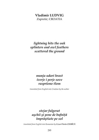 295
Vladimir LUDVIG
Zaprešić, CROATIA
lightning hits the oak
splinters and owl feathers
scattered the ground
munja udari hrast
iverje i perje sove
raspršeno tlom
translated from English into Croatian by the author
stejar fulgerat
aşchii şi pene de bufni ă
împrăştiate pe sol
translated from English into Romanian by Cezar Florin CIOBÎCĂ
 