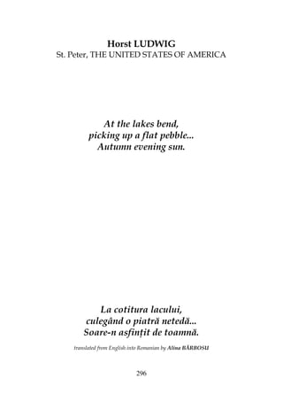 296
Horst LUDWIG
St. Peter, THE UNITED STATES OF AMERICA
At the lakes bend,
picking up a flat pebble...
Autumn evening sun.
La cotitura lacului,
culegând o piatră netedă...
Soare-n asfin it de toamnă.
translated from English into Romanian by Alina BĂRBOSU
 