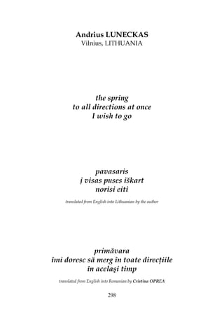 298
Andrius LUNECKAS
Vilnius, LITHUANIA
the spring
to all directions at once
I wish to go
pavasaris
į visas puses iškart
norisi eiti
translated from English into Lithuanian by the author
primăvara
îmi doresc să merg în toate direc iile
în acelaşi timp
translated from English into Romanian by Cristina OPREA
 