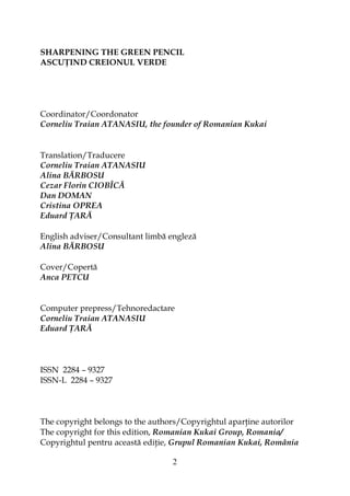 2
SHARPENING THE GREEN PENCIL
ASCU IND CREIONUL VERDE
Coordinator/Coordonator
Corneliu Traian ATANASIU, the founder of Romanian Kukai
Translation/Traducere
Corneliu Traian ATANASIU
Alina BĂRBOSU
Cezar Florin CIOBÎCĂ
Dan DOMAN
Cristina OPREA
Eduard ARĂ
English adviser/Consultant limbă engleză
Alina BĂRBOSU
Cover/Copertă
Anca PETCU
Computer prepress/Tehnoredactare
Corneliu Traian ATANASIU
Eduard ARĂ
ISSN 2284 – 9327
ISSN-L 2284 – 9327
The copyright belongs to the authors/Copyrightul apar ine autorilor
The copyright for this edition, Romanian Kukai Group, Romania/
Copyrightul pentru această edi ie, Grupul Romanian Kukai, România
 