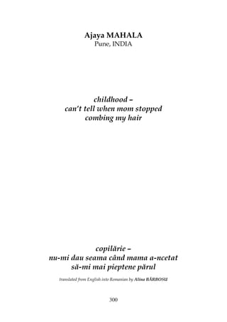 300
Ajaya MAHALA
Pune, INDIA
childhood –
can’t tell when mom stopped
combing my hair
copilărie –
nu-mi dau seama când mama a-ncetat
să-mi mai pieptene părul
translated from English into Romanian by Alina BĂRBOSU
 