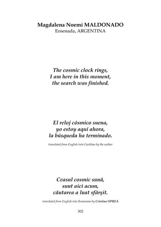 302
Magdalena Noemí MALDONADO
Ensenada, ARGENTINA
The cosmic clock rings,
I am here in this moment,
the search was finished.
El reloj cósmico suena,
yo estoy aquí ahora,
la búsqueda ha terminado.
translated from English into Castilian by the author
Ceasul cosmic sună,
sunt aici acum,
căutarea a luat sfârşit.
translated from English into Romanian by Cristina OPREA
 