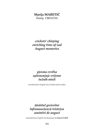 304
Marija MARETIĆ
Žminj, CROATIA
crickets' chirping
enriching time of sad
August memories
pjesma cvrčka
oplemenjuje vrijeme
tužnih misli
translated from English into Croatian by the author
ârâitul greierilor
înfrumuse ează triste ea
amintiri de august
translated from English into Romanian by Eduard ARĂ
 