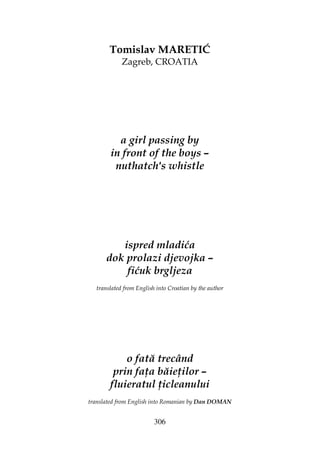 306
Tomislav MARETIĆ
Zagreb, CROATIA
a girl passing by
in front of the boys –
nuthatch's whistle
ispred mladića
dok prolazi djevojka –
fićuk brgljeza
translated from English into Croatian by the author
o fată trecând
prin fa a băie ilor –
fluieratul icleanului
translated from English into Romanian by Dan DOMAN
 