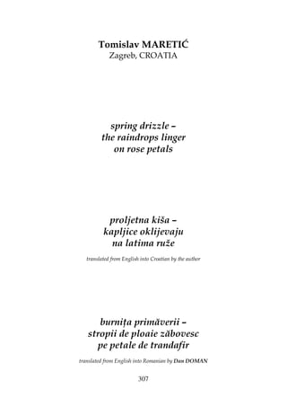 307
Tomislav MARETIĆ
Zagreb, CROATIA
spring drizzle –
the raindrops linger
on rose petals
proljetna kiša –
kapljice oklijevaju
na latima ruže
translated from English into Croatian by the author
burni a primăverii –
stropii de ploaie zăbovesc
pe petale de trandafir
translated from English into Romanian by Dan DOMAN
 