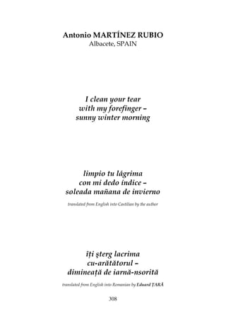 308
Antonio MARTÍNEZ RUBIO
Albacete, SPAIN
I clean your tear
with my forefinger –
sunny winter morning
limpio tu lágrima
con mi dedo índice –
soleada mañana de invierno
translated from English into Castilian by the author
î i şterg lacrima
cu-arătătorul –
diminea ă de iarnă-nsorită
translated from English into Romanian by Eduard ARĂ
 