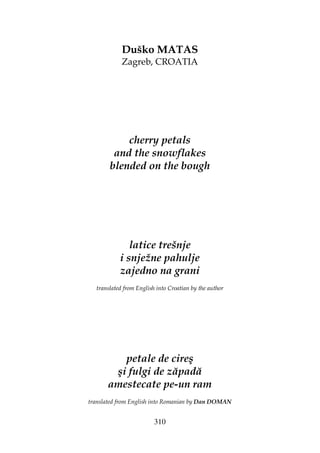 310
Duško MATAS
Zagreb, CROATIA
cherry petals
and the snowflakes
blended on the bough
latice trešnje
i snježne pahulje
zajedno na grani
translated from English into Croatian by the author
petale de cireş
şi fulgi de zăpadă
amestecate pe-un ram
translated from English into Romanian by Dan DOMAN
 