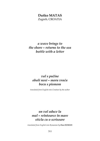 311
Duško MATAS
Zagreb, CROATIA
a wave brings to
the shore – returns to the sea
bottle with a letter
val s pučine
obali nosi – moru vraća
bocu s pismom
translated from English into Croatian by the author
un val aduce la
mal – reîntoarce în mare
sticla cu o scrisoare
translated from English into Romanian by Dan DOMAN
 