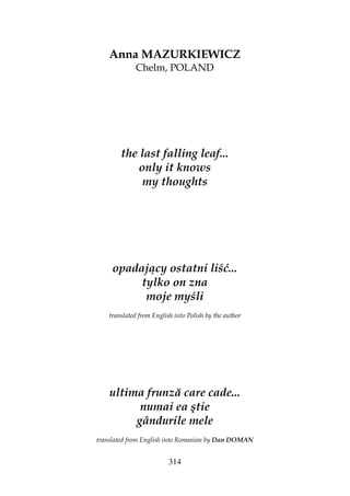 314
Anna MAZURKIEWICZ
Chelm, POLAND
the last falling leaf...
only it knows
my thoughts
opadający ostatni liść...
tylko on zna
moje myśli
translated from English into Polish by the author
ultima frunză care cade...
numai ea ştie
gândurile mele
translated from English into Romanian by Dan DOMAN
 