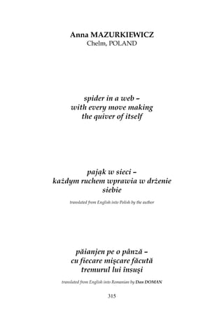 315
Anna MAZURKIEWICZ
Chelm, POLAND
spider in a web –
with every move making
the quiver of itself
pająk w sieci –
ka dym ruchem wprawia w dr enie
siebie
translated from English into Polish by the author
păianjen pe o pânză –
cu fiecare mişcare făcută
tremurul lui însuşi
translated from English into Romanian by Dan DOMAN
 