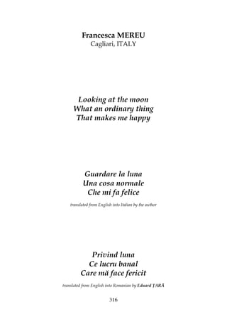 316
Francesca MEREU
Cagliari, ITALY
Looking at the moon
What an ordinary thing
That makes me happy
Guardare la luna
Una cosa normale
Che mi fa felice
translated from English into Italian by the author
Privind luna
Ce lucru banal
Care mă face fericit
translated from English into Romanian by Eduard ARĂ
 