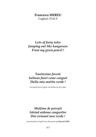 317
Francesca MEREU
Cagliari, ITALY
Lots of fairy tales
Jumping out like kangaroos
From my green pencil !
Tantissime favole
Saltano fuori come canguri
Dalla mia matita verde !
translated from English into Italian by the author
Mul ime de poveşti
Sărind aidoma cangurilor
Din creionul meu verde !
translated from English into Romanian by Eduard ARĂ
 