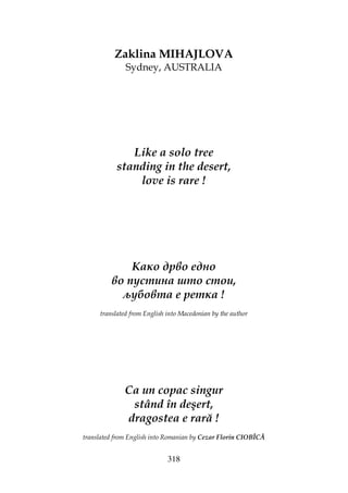 318
Zaklina MIHAJLOVA
Sydney, AUSTRALIA
Like a solo tree
standing in the desert,
love is rare !
Како дрво едно
во пустина што стои,
љубовта е ретка !
translated from English into Macedonian by the author
Ca un copac singur
stând în deşert,
dragostea e rară !
translated from English into Romanian by Cezar Florin CIOBÎCĂ
 
