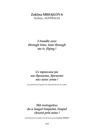 319
Zaklina MIHAJLOVA
Sydney, AUSTRALIA
I trundle over
through time, time through
me is flying !
Се тркалам јас
низ времето, времето
низ мене лета !
translated from English into Macedonian by the author
Mă rostogolesc
de-a lungul timpului, timpul
zboară prin mine !
translated from English into Romanian by Cristina OPREA
 