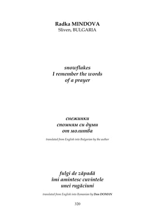 320
Radka MINDOVA
Sliven, BULGARIA
snowflakes
I remember the words
of a prayer
снежинки
спомням си думи
от молитва
translated from English into Bulgarian by the author
fulgi de zăpadă
îmi amintesc cuvintele
unei rugăciuni
translated from English into Romanian by Dan DOMAN
 