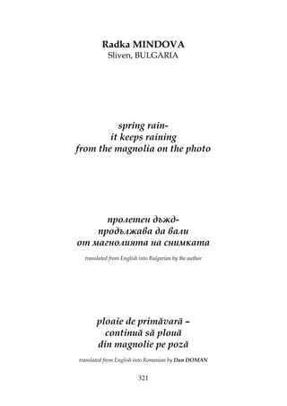 321
Radka MINDOVA
Sliven, BULGARIA
spring rain-
it keeps raining
from the magnolia on the photo
пролетен дъжд-
продължава да вали
от магнолията на снимката
translated from English into Bulgarian by the author
ploaie de primăvară –
continuă să plouă
din magnolie pe poză
translated from English into Romanian by Dan DOMAN
 
