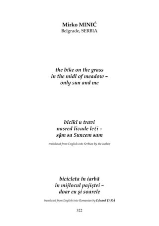 322
Mirko MINIĆ
Belgrade, SERBIA
the bike on the grass
in the midl of meadow –
only sun and me
bicikl u travi
nasred livade leži –
s m sa Suncem sam
translated from English into Serbian by the author
bicicleta în iarbă
în mijlocul pajiştei –
doar eu şi soarele
translated from English into Romanian by Eduard ARĂ
 