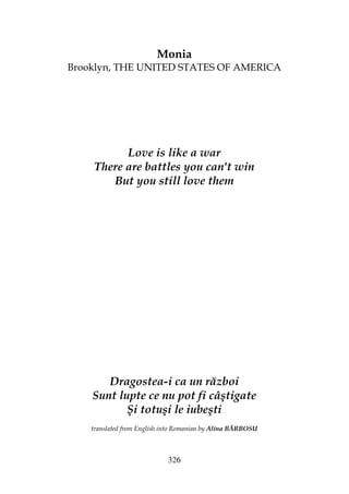 326
Monia
Brooklyn, THE UNITED STATES OF AMERICA
Love is like a war
There are battles you can't win
But you still love them
Dragostea-i ca un război
Sunt lupte ce nu pot fi câştigate
Şi totuşi le iubeşti
translated from English into Romanian by Alina BĂRBOSU
 