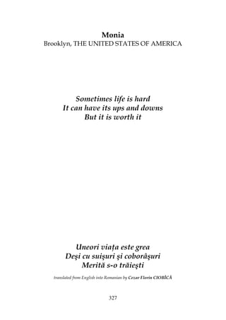 327
Monia
Brooklyn, THE UNITED STATES OF AMERICA
Sometimes life is hard
It can have its ups and downs
But it is worth it
Uneori via a este grea
Deşi cu suişuri şi coborâşuri
Merită s-o trăieşti
translated from English into Romanian by Cezar Florin CIOBÎCĂ
 