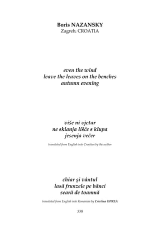330
Boris NAZANSKY
Zagreb, CROATIA
even the wind
leave the leaves on the benches
autumn evening
više ni vjetar
ne sklanja lišće s klupa
jesenja večer
translated from English into Croatian by the author
chiar şi vântul
lasă frunzele pe bănci
seară de toamnă
translated from English into Romanian by Cristina OPREA
 