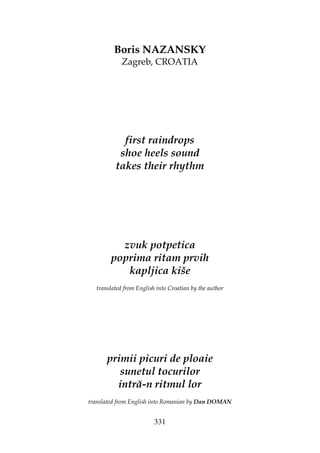 331
Boris NAZANSKY
Zagreb, CROATIA
first raindrops
shoe heels sound
takes their rhythm
zvuk potpetica
poprima ritam prvih
kapljica kiše
translated from English into Croatian by the author
primii picuri de ploaie
sunetul tocurilor
intră-n ritmul lor
translated from English into Romanian by Dan DOMAN
 