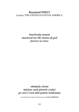 332
Raymond NEELY
Lerona, THE UNITED STATES OF AMERICA
timelessly remain
mastered are the stones of god
forever we love
rămăşi e eterne
în elese sunt pietrele zeului
pe care-l vom iubi pentru totdeauna
translated from English into Romanian by Alina BĂRBOSU
 