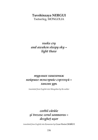 336
Tuvshinzaya NERGUI
Tsetserleg, MONGOLIA
rooks cry
and awaken sleepy sky –
light thaw
турлиах хашхичиж
нойрмог тэнгэрийг сэрээхүй –
хөнгөн урь
translated from English into Mongolian by the author
corbii cârâie
şi trezesc cerul somnoros –
dezghe uşor
translated from English into Romanian by Cezar Florin CIOBÎCĂ
 